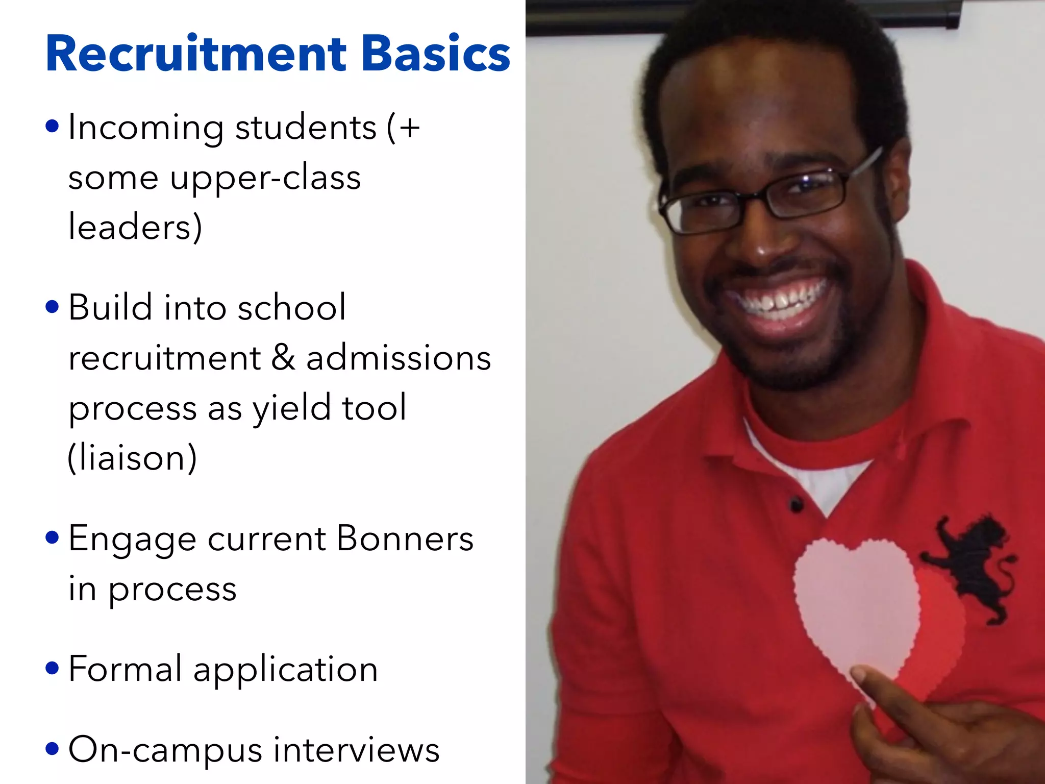 Recruitment Basics
• Incoming students (+
some upper-class
leaders)
• Build into school
recruitment & admissions
process as yield tool
(liaison)
• Engage current Bonners
in process
• Formal application
• On-campus interviews
 