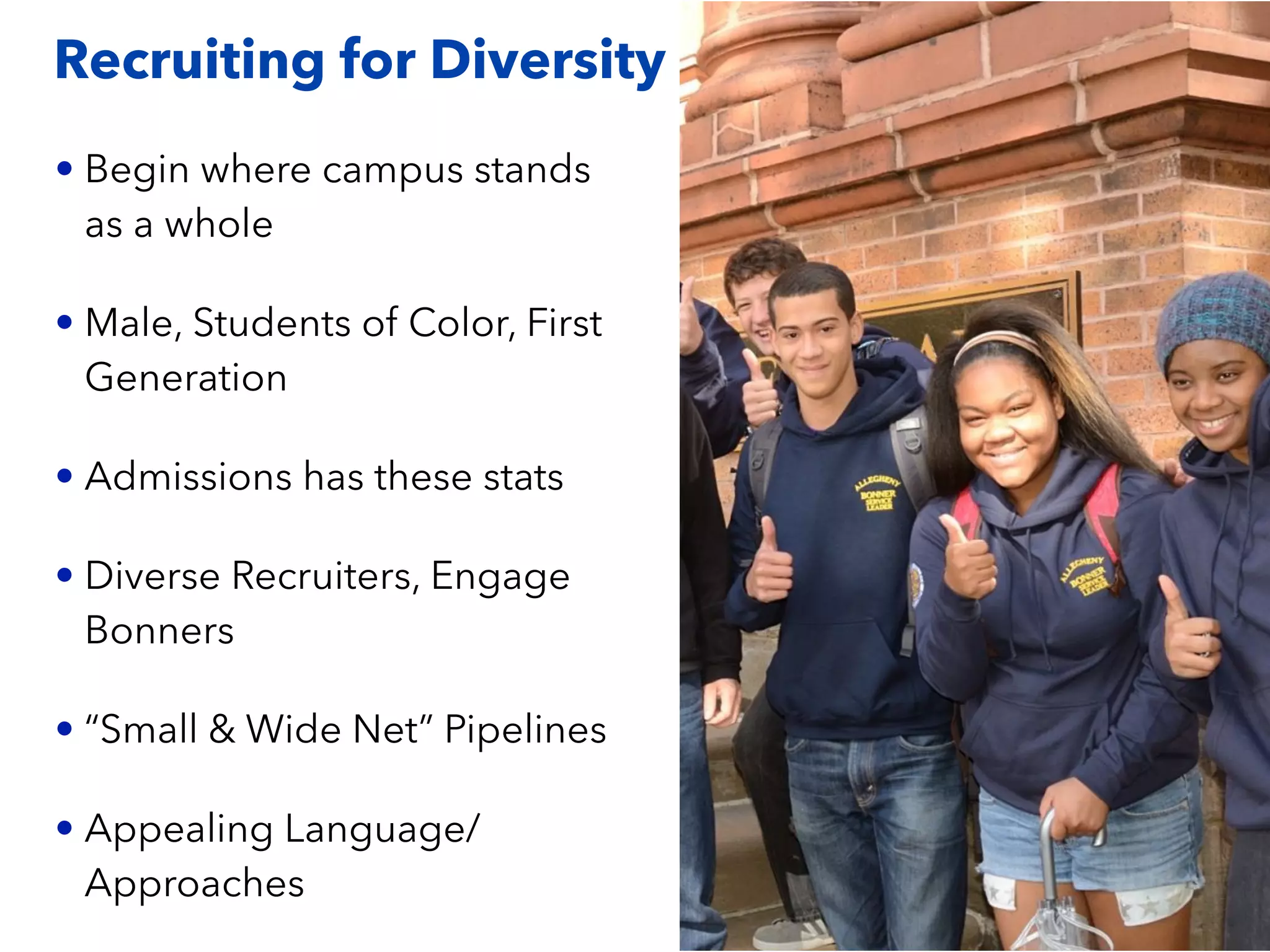 Recruiting for Diversity
• Begin where campus stands
as a whole
• Male, Students of Color, First
Generation
• Admissions has these stats
• Diverse Recruiters, Engage
Bonners
• “Small & Wide Net” Pipelines
• Appealing Language/
Approaches
 