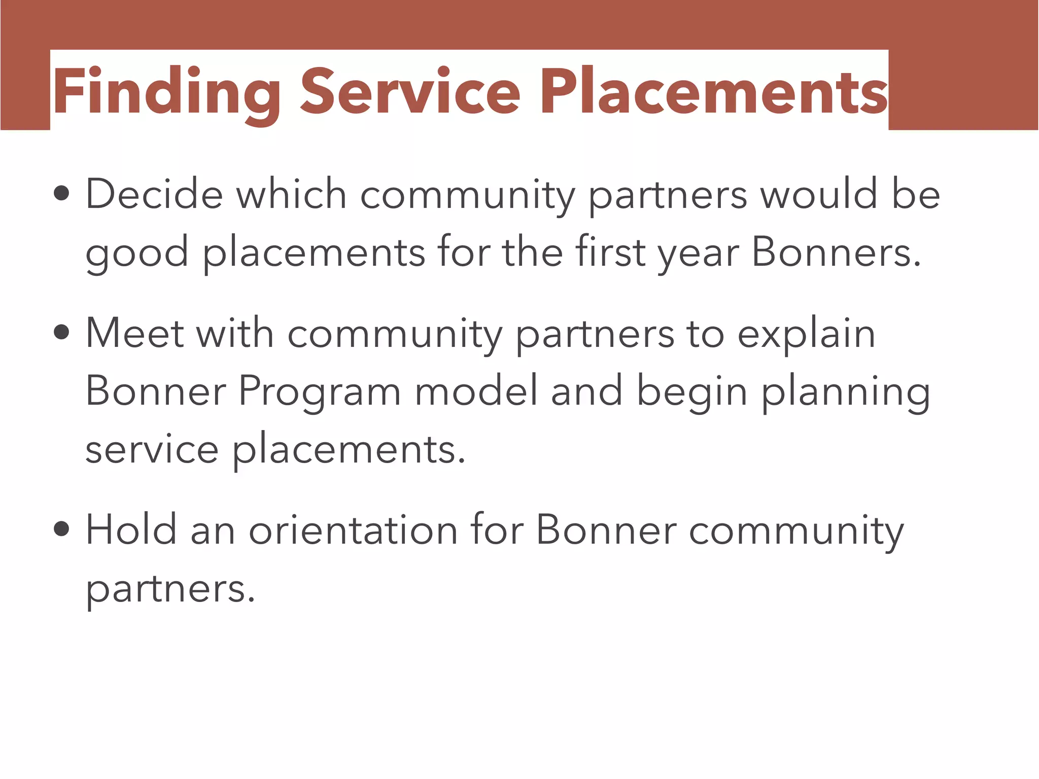Finding Service Placements
• Decide which community partners would be
good placements for the ﬁrst year Bonners.
• Meet with community partners to explain
Bonner Program model and begin planning
service placements.
• Hold an orientation for Bonner community
partners.
 