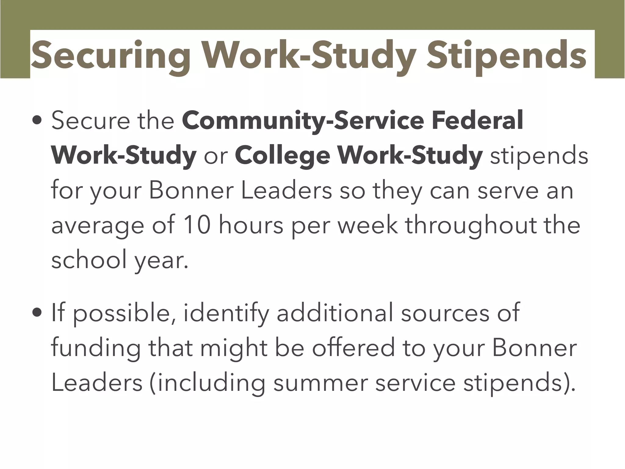 Securing Work-Study Stipends
• Secure the Community-Service Federal
Work-Study or College Work-Study stipends
for your Bonner Leaders so they can serve an
average of 10 hours per week throughout the
school year.
• If possible, identify additional sources of
funding that might be offered to your Bonner
Leaders (including summer service stipends).
 
