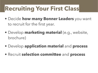 Recruiting Your First Class
• Decide how many Bonner Leaders you want
to recruit for the ﬁrst year.
• Develop marketing material (e.g., website,
brochure)
• Develop application material and process
• Recruit selection committee and process
 
