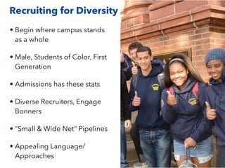 Recruiting for Diversity
• Begin where campus stands
as a whole
• Male, Students of Color, First
Generation
• Admissions has these stats
• Diverse Recruiters, Engage
Bonners
• “Small & Wide Net” Pipelines
• Appealing Language/
Approaches
 