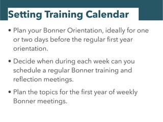 Setting Training Calendar
• Plan your Bonner Orientation, ideally for one
or two days before the regular ﬁrst year
orientation.
• Decide when during each week can you
schedule a regular Bonner training and
reﬂection meetings.
• Plan the topics for the ﬁrst year of weekly
Bonner meetings.
 