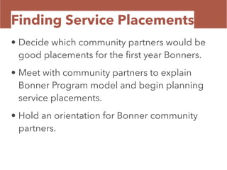 Finding Service Placements
• Decide which community partners would be
good placements for the ﬁrst year Bonners.
• Meet with community partners to explain
Bonner Program model and begin planning
service placements.
• Hold an orientation for Bonner community
partners.
 