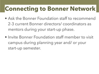 Connecting to Bonner Network
• Ask the Bonner Foundation staff to recommend
2-3 current Bonner directors/ coordinators as
mentors during your start-up phase.
• Invite Bonner Foundation staff member to visit
campus during planning year and/ or your
start-up semester.
 