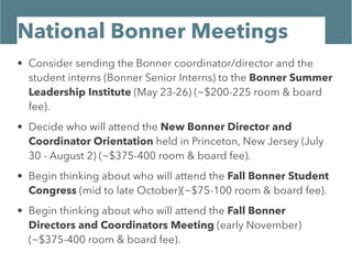 National Bonner Meetings
• Consider sending the Bonner coordinator/director and the
student interns (Bonner Senior Interns) to the Bonner Summer
Leadership Institute (May 23-26) (~$200-225 room & board
fee).
• Decide who will attend the New Bonner Director and
Coordinator Orientation held in Princeton, New Jersey (July
30 - August 2) (~$375-400 room & board fee).
• Begin thinking about who will attend the Fall Bonner Student
Congress (mid to late October)(~$75-100 room & board fee).
• Begin thinking about who will attend the Fall Bonner
Directors and Coordinators Meeting (early November)
(~$375-400 room & board fee).
 