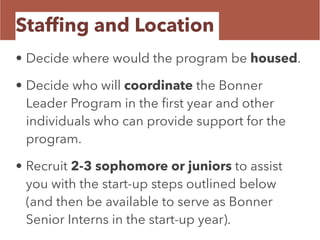 Stafﬁng and Location
• Decide where would the program be housed.
• Decide who will coordinate the Bonner
Leader Program in the ﬁrst year and other
individuals who can provide support for the
program.
• Recruit 2-3 sophomore or juniors to assist
you with the start-up steps outlined below
(and then be available to serve as Bonner
Senior Interns in the start-up year).
 