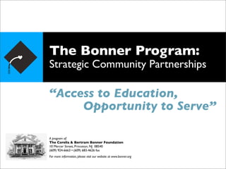 The Bonner Program:
Strategic Community Partnerships

“Access to Education,
     Opportunity to Serve”

A program of:
The Corella & Bertram Bonner Foundation
10 Mercer Street, Princeton, NJ 08540
(609) 924-6663 • (609) 683-4626 fax
For more information, please visit our website at www.bonner.org
 