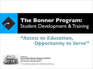 The Bonner Program:
Student Development & Training

“Access to Education,
     Opportunity to Serve”

A program of:
The Corella & Bertram Bonner Foundation
10 Mercer Street, Princeton, NJ 08540
(609) 924-6663 • (609) 683-4626 fax
For more information, please visit our website at www.bonner.org
 