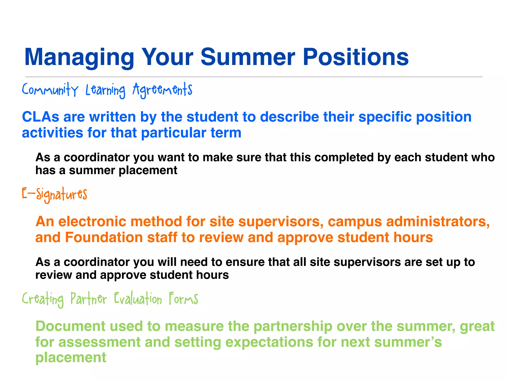 Managing Your Summer Positions
Community Learning Agreements
CLAs are written by the student to describe their speciﬁc position
activities for that particular term
As a coordinator you want to make sure that this completed by each student who
has a summer placement
E-Signatures
An electronic method for site supervisors, campus administrators,
and Foundation staff to review and approve student hours
As a coordinator you will need to ensure that all site supervisors are set up to
review and approve student hours
Creating Partner Evaluation Forms
Document used to measure the partnership over the summer, great
for assessment and setting expectations for next summer’s
placement
 