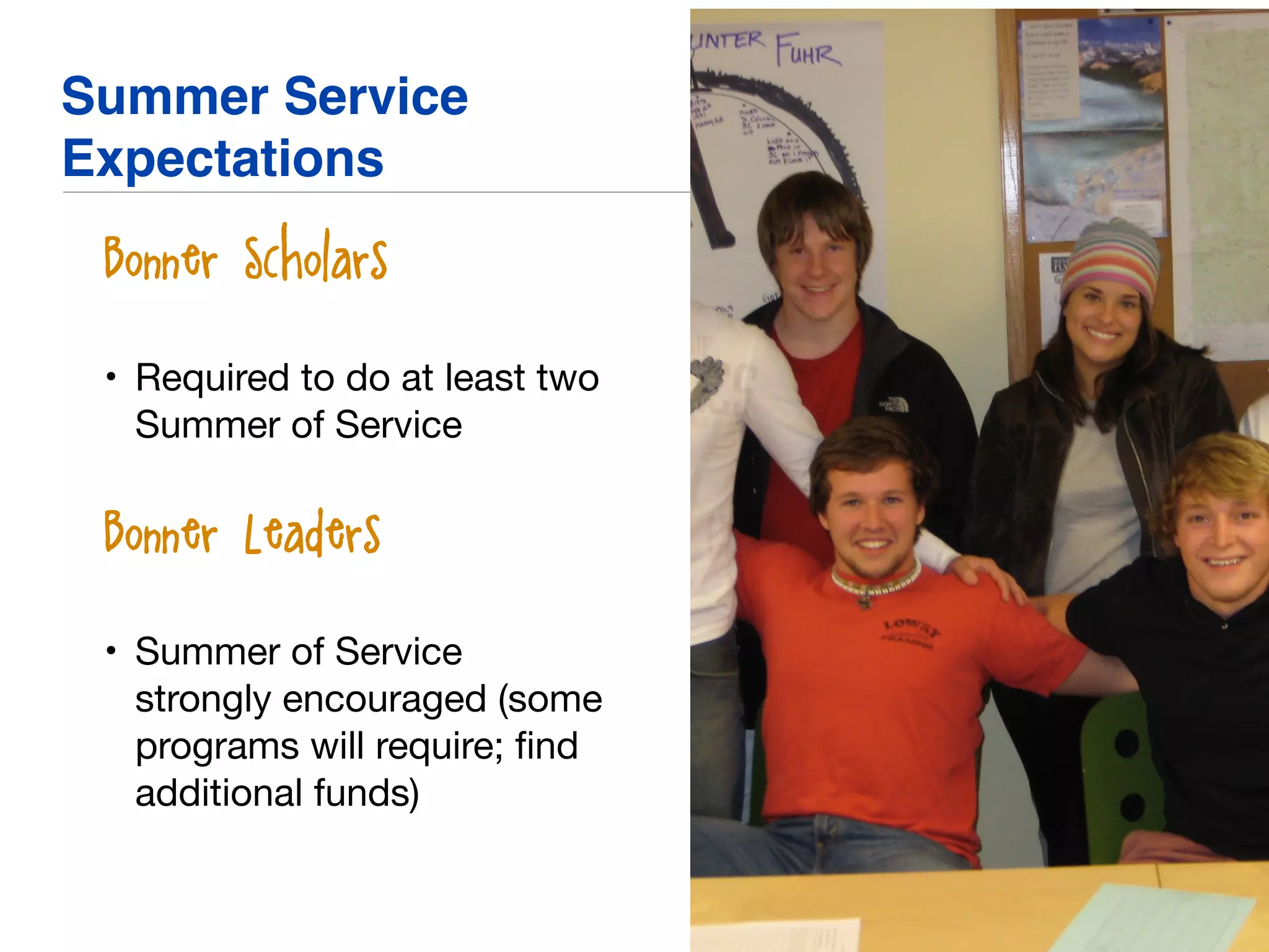 Summer Service
Expectations
• Bonner Scholars
• Required to do at least two
Summer of Service

• Bonner Leaders
• Summer of Service
strongly encouraged (some
programs will require; ﬁnd
additional funds)
 