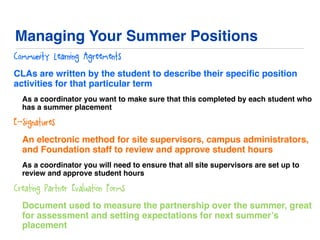 Managing Your Summer Positions
Community Learning Agreements
CLAs are written by the student to describe their speciﬁc position
activities for that particular term
As a coordinator you want to make sure that this completed by each student who
has a summer placement
E-Signatures
An electronic method for site supervisors, campus administrators,
and Foundation staff to review and approve student hours
As a coordinator you will need to ensure that all site supervisors are set up to
review and approve student hours
Creating Partner Evaluation Forms
Document used to measure the partnership over the summer, great
for assessment and setting expectations for next summer’s
placement
 