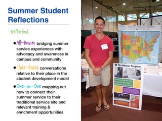 Summer Student
Reﬂections
• Reflections
•All-Bonner: bridging summer
service experiences with
advocacy and awareness in
campus and community
•Class-Based: conversations
relative to their place in the
student development model
•One-on-One: mapping out
how to connect their
summer service to their
traditional service site and
relevant training &
enrichment opportunities
 