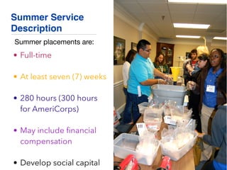 Summer Service
Description
• Full-time
• At least seven (7) weeks
• 280 hours (300 hours
for AmeriCorps)
• May include ﬁnancial
compensation
• Develop social capital
Summer placements are:
 