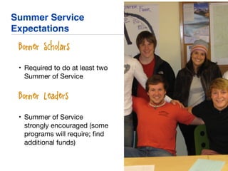 Summer Service
Expectations
• Bonner Scholars
• Required to do at least two
Summer of Service

• Bonner Leaders
• Summer of Service
strongly encouraged (some
programs will require; ﬁnd
additional funds)
 