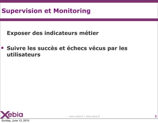 Supervision et Monitoring


    Exposer des indicateurs métier

   Suivre les succès et échecs vécus par les
    utilisateurs




                         www.xebia.fr / blog.xebia.fr   2
Sunday, June 13, 2010
 