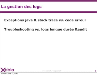 La gestion des logs


    Exceptions java & stack trace vs. code erreur

    Troubleshooting vs. logs longue durée &audit




                        www.xebia.fr / blog.xebia.fr   2
Sunday, June 13, 2010
 