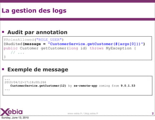 La gestion des logs


    Audit par annotation
 @RolesAllowed("ROLE_USER")
 @Audited(message = "CustomerService.getCustomer(#{args[0]})")
 public Customer getCustomer(long id) throws MyException {
    // ...
 }


    Exemple de message
    ...
    2010/04/12-17:18:00:266
        CustomerService.getCustomer(12) by ze-remote-app coming from 9.0.1.53
    ...




                                       www.xebia.fr / blog.xebia.fr             2
Sunday, June 13, 2010
 