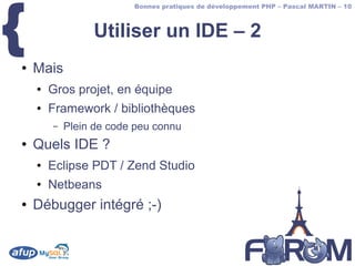 {
                         Bonnes pratiques de développement PHP – Pascal MARTIN – 10



                 Utiliser un IDE – 2
●   Mais
    ●   Gros projet, en équipe
    ●   Framework / bibliothèques
        –   Plein de code peu connu
●   Quels IDE ?
    ●   Eclipse PDT / Zend Studio
    ●   Netbeans
●   Débugger intégré ;-)
 