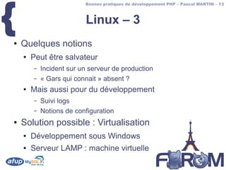 {
                          Bonnes pratiques de développement PHP – Pascal MARTIN – 13



                          Linux – 3
●   Quelques notions
    ●   Peut être salvateur
        –   Incident sur un serveur de production
        –   « Gars qui connait » absent ?
    ●   Mais aussi pour du développement
        –   Suivi logs
        –   Notions de configuration
●   Solution possible : Virtualisation
    ●   Développement sous Windows
    ●   Serveur LAMP : machine virtuelle
 