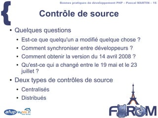 {
                       Bonnes pratiques de développement PHP – Pascal MARTIN – 16



               Contrôle de source
●   Quelques questions
    ●   Est-ce que quelqu'un a modifié quelque chose ?
    ●   Comment synchroniser entre développeurs ?
    ●   Comment obtenir la version du 14 avril 2008 ?
    ●   Qu'est-ce qui a changé entre le 19 mai et le 23
        juillet ?
●   Deux types de contrôles de source
    ●   Centralisés
    ●   Distribués
 