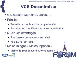 {
                         Bonnes pratiques de développement PHP – Pascal MARTIN – 18



                 VCS Décentralisé
●   Git, Bazaar, Mercurial, Darcs, …
●   Principe
    ●   Travail sur une branche / copie locale
    ●   Partage des modifications entre repositories
●   Quelques avantages
    ●   Pas besoin de serveur centralisé
    ●   Facilite le fork local
●   Moins intégré ? Moins répandu ?
    ●   Moins de processus d'automatisation ?
 