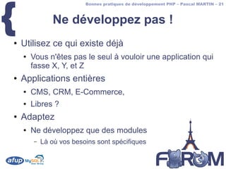 {
                          Bonnes pratiques de développement PHP – Pascal MARTIN – 21



               Ne développez pas !
●   Utilisez ce qui existe déjà
    ●   Vous n'êtes pas le seul à vouloir une application qui
        fasse X, Y, et Z
●   Applications entières
    ●   CMS, CRM, E-Commerce,
    ●   Libres ?
●   Adaptez
    ●   Ne développez que des modules
        –   Là où vos besoins sont spécifiques
 