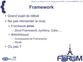 {
                        Bonnes pratiques de développement PHP – Pascal MARTIN – 22



                      Framework
●   Grand sujet de débat
●   Ne pas réinventer la roue
    ●   Framework perso
        –  Zend Framework, symfony, Cake, ...
    ●   Bibliothèques
        –   Composants de Frameworks
        –   PEAR
●   Ou pas ?
 