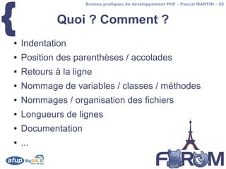 {
                    Bonnes pratiques de développement PHP – Pascal MARTIN – 26



             Quoi ? Comment ?
●   Indentation
●   Position des parenthèses / accolades
●   Retours à la ligne
●   Nommage de variables / classes / méthodes
●   Nommages / organisation des fichiers
●   Longueurs de lignes
●   Documentation
●   ...
 