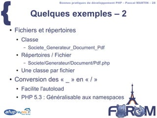 {
                          Bonnes pratiques de développement PHP – Pascal MARTIN – 28



             Quelques exemples – 2
●   Fichiers et répertoires
    ●   Classe
         –   Societe_Generateur_Document_Pdf
    ●   Répertoires / Fichier
         –   Societe/Generateur/Document/Pdf.php
    ●   Une classe par fichier
●   Conversion des « _ » en « / »
    ●   Facilite l'autoload
    ●   PHP 5.3 : Généralisable aux namespaces
 