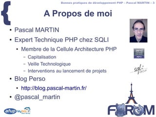 {
                           Bonnes pratiques de développement PHP – Pascal MARTIN – 3



                   A Propos de moi
●   Pascal MARTIN
●   Expert Technique PHP chez SQLI
    ●   Membre de la Cellule Architecture PHP
        –   Capitalisation
        –   Veille Technologique
        –   Interventions au lancement de projets
●   Blog Perso
    ●   http://blog.pascal-martin.fr/
●   @pascal_martin
 