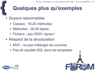 {
                       Bonnes pratiques de développement PHP – Pascal MARTIN – 30



        Quelques plus qu'exemples
●   Soyons raisonnables
    ●   Classes : 10-20 méthodes
    ●   Méthodes : 30-50 lignes
    ●   Fichiers : pas 3000+ lignes !
●   Respect de la structuration
    ●   MVC : ne pas mélanger les couches
    ●   Pas de requête SQL dans les templates
 
