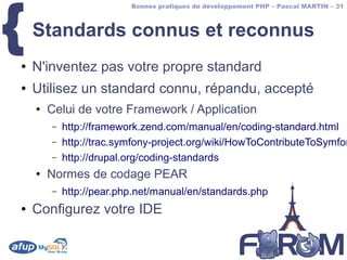 {
                          Bonnes pratiques de développement PHP – Pascal MARTIN – 31



    Standards connus et reconnus
●   N'inventez pas votre propre standard
●   Utilisez un standard connu, répandu, accepté
    ●   Celui de votre Framework / Application
        –   http://framework.zend.com/manual/en/coding-standard.html
        –   http://trac.symfony-project.org/wiki/HowToContributeToSymfon
        –   http://drupal.org/coding-standards
    ●   Normes de codage PEAR
        –   http://pear.php.net/manual/en/standards.php
●   Configurez votre IDE
 