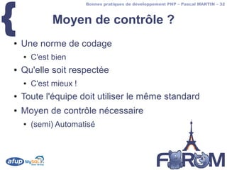 {
                        Bonnes pratiques de développement PHP – Pascal MARTIN – 32



              Moyen de contrôle ?
●   Une norme de codage
    ●   C'est bien
●   Qu'elle soit respectée
    ●   C'est mieux !
●   Toute l'équipe doit utiliser le même standard
●   Moyen de contrôle nécessaire
    ●   (semi) Automatisé
 