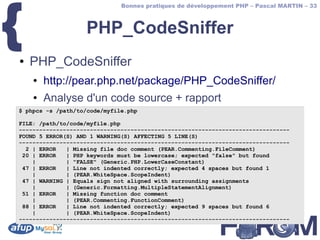 {
                              Bonnes pratiques de développement PHP – Pascal MARTIN – 33



                   PHP_CodeSniffer
●   PHP_CodeSniffer
    ●   http://pear.php.net/package/PHP_CodeSniffer/
    ●   Analyse d'un code source + rapport
$ phpcs -s /path/to/code/myfile.php

FILE: /path/to/code/myfile.php
--------------------------------------------------------------------------------
FOUND 5 ERROR(S) AND 1 WARNING(S) AFFECTING 5 LINE(S)
--------------------------------------------------------------------------------
  2 | ERROR   | Missing file doc comment (PEAR.Commenting.FileComment)
 20 | ERROR   | PHP keywords must be lowercase; expected "false" but found
    |         | "FALSE" (Generic.PHP.LowerCaseConstant)
 47 | ERROR   | Line not indented correctly; expected 4 spaces but found 1
    |         | (PEAR.WhiteSpace.ScopeIndent)
 47 | WARNING | Equals sign not aligned with surrounding assignments
    |         | (Generic.Formatting.MultipleStatementAlignment)
 51 | ERROR   | Missing function doc comment
    |         | (PEAR.Commenting.FunctionComment)
 88 | ERROR   | Line not indented correctly; expected 9 spaces but found 6
    |         | (PEAR.WhiteSpace.ScopeIndent)
--------------------------------------------------------------------------------
 