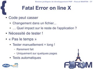 {
                         Bonnes pratiques de développement PHP – Pascal MARTIN – 37



               Fatal Error on line X
●   Code peut casser
    ●   Changement dans un fichier...
    ●   … Quel impact sur le reste de l'application ?
●   Nécessité de tester !
●   « Pas le temps »
    ●   Tester manuellement = long !
        –   Rarement fait
        –   Uniquement sur quelques pages
    ●   Tests automatiques
 