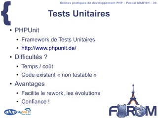 {
                        Bonnes pratiques de développement PHP – Pascal MARTIN – 39



                    Tests Unitaires
●   PHPUnit
    ●   Framework de Tests Unitaires
    ●   http://www.phpunit.de/
●   Difficultés ?
    ●   Temps / coût
    ●   Code existant « non testable »
●   Avantages
    ●   Facilite le rework, les évolutions
    ●   Confiance !
 