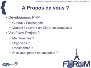 {
                         Bonnes pratiques de développement PHP – Pascal MARTIN – 4



              A Propos de vous ?
●   Développeurs PHP
    ●   Curieux / Passionnés
    ●   Voulant / pouvant améliorer les processus
●   Vos / Nos Projets ?
    ●   Maintenables ?
    ●   Organisés ?
    ●   Documentés ?
    ●   Et si vous partez en vacances ?
 