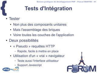 {
                            Bonnes pratiques de développement PHP – Pascal MARTIN – 41



                  Tests d'Intégration
●   Tester
    ●   Non plus des composants unitaires
    ●   Mais l'assemblage des briques
    ●   Voire toutes les couches de l'application
●   Deux possibilités
    ●   « Pseudo » requêtes HTTP
        –   Rapide, facile à mettre en place
    ●   Utilisation d'un « vrai » navigateur
        –   Teste aussi l'interface utilisateur
        –   Support Javascript
 