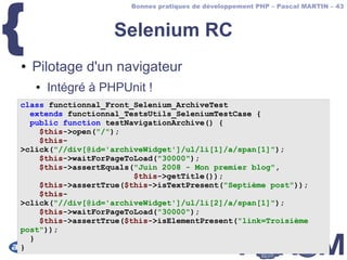 {
                       Bonnes pratiques de développement PHP – Pascal MARTIN – 43



                    Selenium RC
●   Pilotage d'un navigateur
    ●   Intégré à PHPUnit !
class functionnal_Front_Selenium_ArchiveTest
  extends functionnal_TestsUtils_SeleniumTestCase {
  public function testNavigationArchive() {
    $this->open("/");
    $this-
>click("//div[@id='archiveWidget']/ul/li[1]/a/span[1]");
    $this->waitForPageToLoad("30000");
    $this->assertEquals("Juin 2008 - Mon premier blog",
                        $this->getTitle());
    $this->assertTrue($this->isTextPresent("Septième post"));
    $this-
>click("//div[@id='archiveWidget']/ul/li[2]/a/span[1]");
    $this->waitForPageToLoad("30000");
    $this->assertTrue($this->isElementPresent("link=Troisième
post"));
  }
}
 