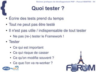 {
                       Bonnes pratiques de développement PHP – Pascal MARTIN – 44



                    Quoi tester ?
●   Écrire des tests prend du temps
●   Tout ne peut pas être testé
●   Il n'est pas utile / indispensable de tout tester
    ●   Ne pas (re-) tester le Framework !
●   Tester
    ●   Ce qui est important
    ●   Ce qui risque de casser
    ●   Ce qu'on modifie souvent ?
    ●   Ce que l'on va re-worker ?
 