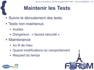 {
                          Bonnes pratiques de développement PHP – Pascal MARTIN – 45



                   Maintenir les Tests
●   Suivre le déroulement des tests
●   Tests non maintenus
    ●   Inutiles
    ●   Dangereux : « fausse sécurité »
●   Maintenance
    ●   Au fil de l'eau
    ●   Quand modifications du comportement
    ●   Requiert du temps
 
