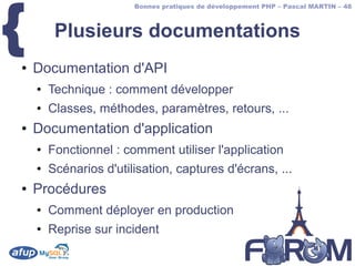 {
                        Bonnes pratiques de développement PHP – Pascal MARTIN – 48



         Plusieurs documentations
●   Documentation d'API
    ●   Technique : comment développer
    ●   Classes, méthodes, paramètres, retours, ...
●   Documentation d'application
    ●   Fonctionnel : comment utiliser l'application
    ●   Scénarios d'utilisation, captures d'écrans, ...
●   Procédures
    ●   Comment déployer en production
    ●   Reprise sur incident
 