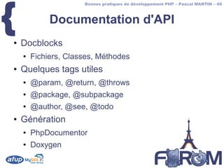 {
                      Bonnes pratiques de développement PHP – Pascal MARTIN – 49



             Documentation d'API
●   Docblocks
    ●   Fichiers, Classes, Méthodes
●   Quelques tags utiles
    ●   @param, @return, @throws
    ●   @package, @subpackage
    ●   @author, @see, @todo
●   Génération
    ●   PhpDocumentor
    ●   Doxygen
 