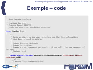 {
                            Bonnes pratiques de développement PHP – Pascal MARTIN – 50



                    Exemple – code
/**
  * Some description here
  *
  * @package Service
  * @author Pascal MARTIN
  * @todo Use some real templating mecanism
  */
class Service_User
{
     /**
      * Sends an eMail to the user to inform him that his informations
      * have been created or updated
      *
      * @param boolean $isCreate
      * @param int $idUser
      * @param string $password optionnal ; if not null, the new password of
the user
      * @return void
      */
     public static function sendMailUserHasBeenModified($isCreate, $idUser,
$password=null) {
         // ...
     } // sendMailUserHasBeenModified
}
 
