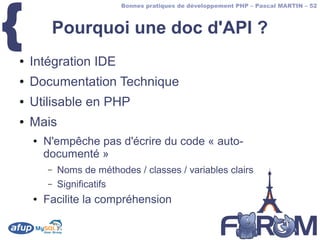 {
                          Bonnes pratiques de développement PHP – Pascal MARTIN – 52



         Pourquoi une doc d'API ?
●   Intégration IDE
●   Documentation Technique
●   Utilisable en PHP
●   Mais
    ●   N'empêche pas d'écrire du code « auto-
        documenté »
        –   Noms de méthodes / classes / variables clairs
        –   Significatifs
    ●   Facilite la compréhension
 