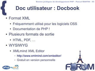 {
                          Bonnes pratiques de développement PHP – Pascal MARTIN – 55



            Doc utilisateur : Docbook
●   Format XML
    ●   Fréquemment utilisé pour les logiciels OSS
    ●   Documentation de PHP !
●   Plusieurs formats de sortie
    ●   HTML, PDF, …
●   WYSIWYG
    ●   XMLmind XML Editor
        –   http://www.xmlmind.com/xmleditor/
        –   Gratuit en version personnelle
 