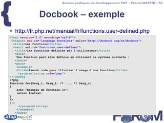 {
                              Bonnes pratiques de développement PHP – Pascal MARTIN – 56



                 Docbook – exemple
●   http://fr.php.net/manual/fr/functions.user-defined.php
<?xml version="1.0" encoding="utf-8"?>
 <chapter xml:id="language.functions" xmlns="http://docbook.org/ns/docbook">
   <title>Les fonctions</title>
   <sect1 xml:id="functions.user-defined">
    <title>Les fonctions définies par l'utilisateur</title>
    <para>
     Une fonction peut être définie en utilisant la syntaxe suivante :
    </para>
    <para>
     <example>
     <title>Pseudo code pour illustrer l'usage d'une fonction</title>
      <programlisting role="php">
<![CDATA[
<?php
function foo($arg_1, $arg_2, /* ..., */ $arg_n)
{
     echo "Exemple de fonction.n";
     return $retval;
}
?>
]]>
      </programlisting>
     </example>
    </para>
 