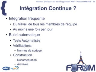 {
                        Bonnes pratiques de développement PHP – Pascal MARTIN – 60



             Intégration Continue ?
●   Intégration fréquente
    ●   Du travail de tous les membres de l'équipe
    ●   Au moins une fois par jour
●   Build automatique
    ●   Tests Automatisés
    ●   Vérifications
        –   Normes de codage
    ●   Construction
        –   Documentation
        –   Archives
 