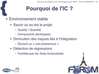{
                           Bonnes pratiques de développement PHP – Pascal MARTIN – 61



                  Pourquoi de l'IC ?
●   Environnement stable
    ●   Savoir où en est le projet
        –   Qualité / Quantité
        –   Composants développés
    ●   Diminution des risques liés à l'Intégration
        –   Devient un « non-événement »
    ●   Détection de régressions
        –   Facilitée par les Tests Automatisés
 